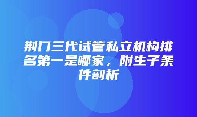 荆门三代试管私立机构排名第一是哪家，附生子条件剖析