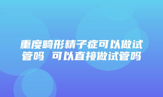 重度畸形精子症可以做试管吗 可以直接做试管吗