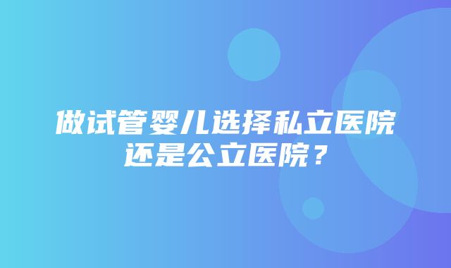 做试管婴儿选择私立医院还是公立医院？