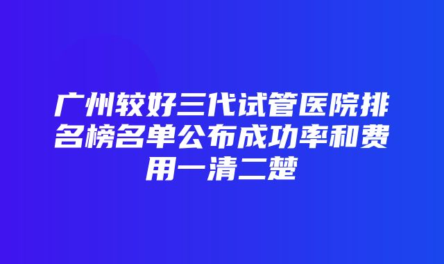 广州较好三代试管医院排名榜名单公布成功率和费用一清二楚