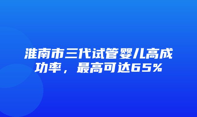 淮南市三代试管婴儿高成功率，最高可达65%