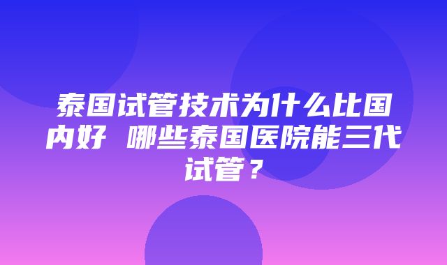 泰国试管技术为什么比国内好 哪些泰国医院能三代试管？