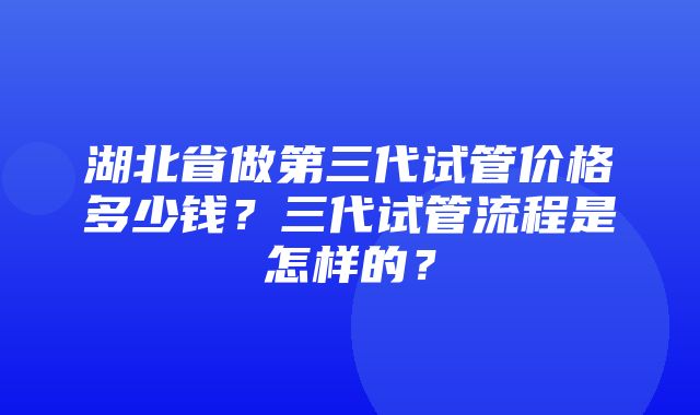 湖北省做第三代试管价格多少钱？三代试管流程是怎样的？