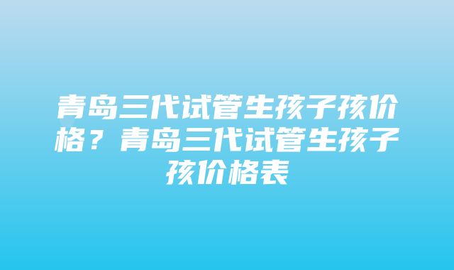 青岛三代试管生孩子孩价格？青岛三代试管生孩子孩价格表