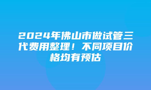 2024年佛山市做试管三代费用整理！不同项目价格均有预估