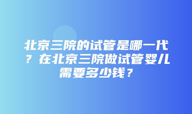 北京三院的试管是哪一代？在北京三院做试管婴儿需要多少钱？