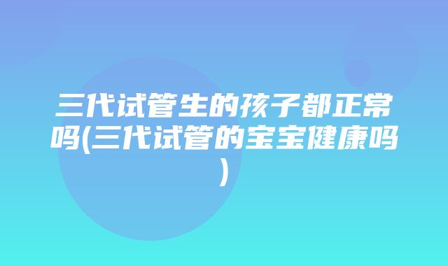 三代试管生的孩子都正常吗(三代试管的宝宝健康吗)