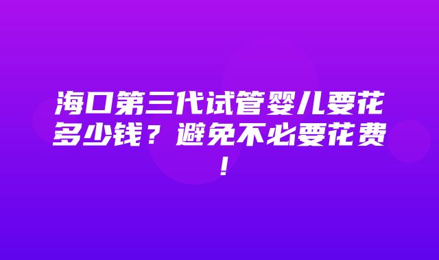 海口第三代试管婴儿要花多少钱？避免不必要花费！