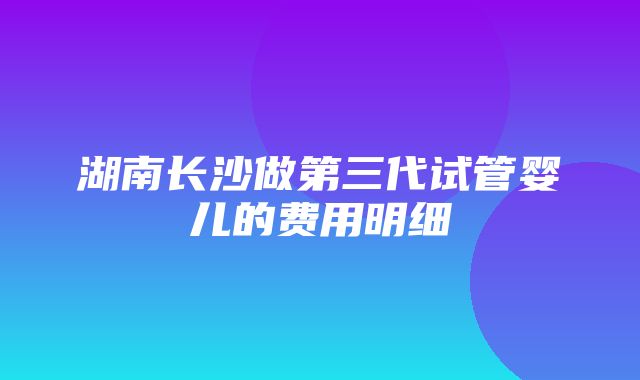 湖南长沙做第三代试管婴儿的费用明细