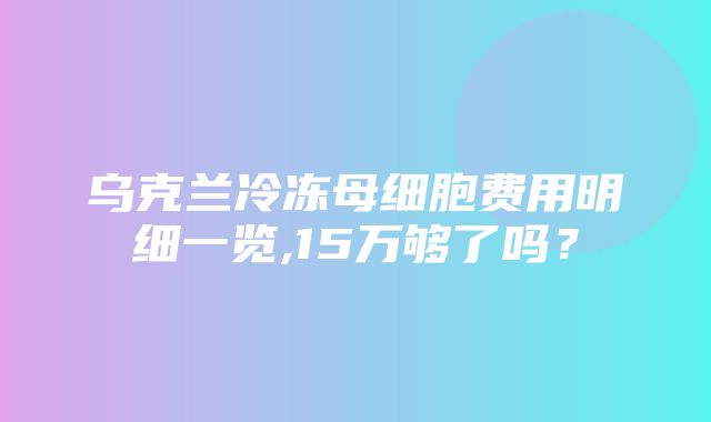 乌克兰冷冻母细胞费用明细一览,15万够了吗？