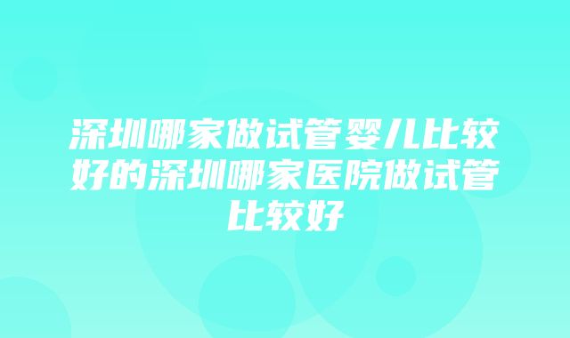 深圳哪家做试管婴儿比较好的深圳哪家医院做试管比较好