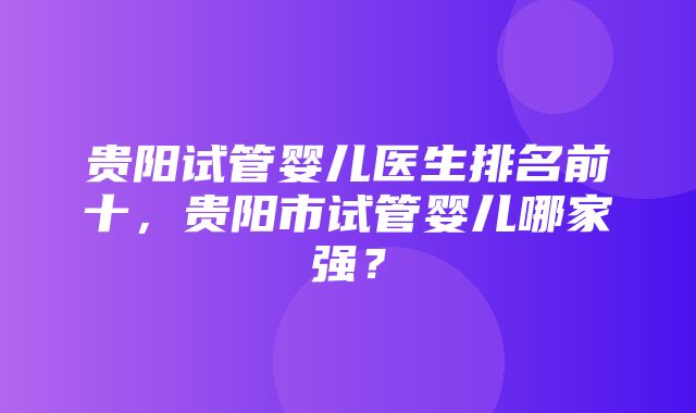 贵阳试管婴儿医生排名前十，贵阳市试管婴儿哪家强？