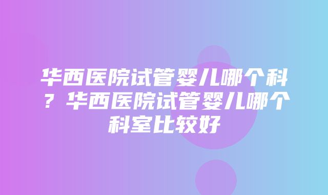 华西医院试管婴儿哪个科？华西医院试管婴儿哪个科室比较好