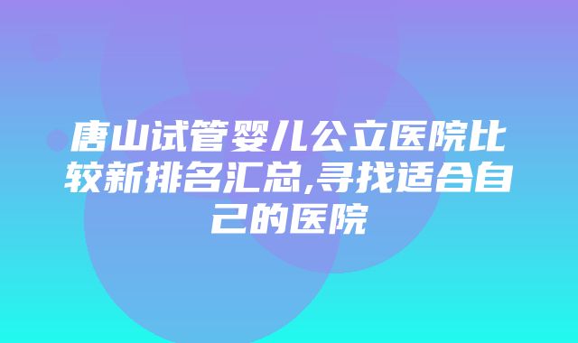 唐山试管婴儿公立医院比较新排名汇总,寻找适合自己的医院