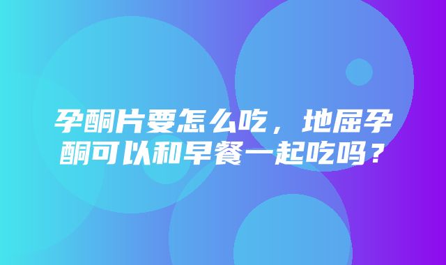 孕酮片要怎么吃，地屈孕酮可以和早餐一起吃吗？