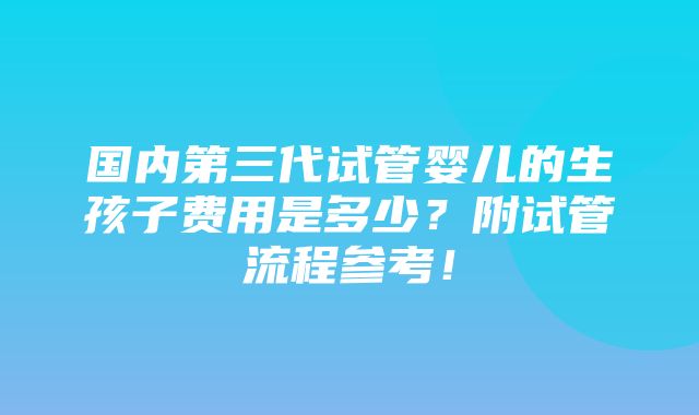 国内第三代试管婴儿的生孩子费用是多少？附试管流程参考！