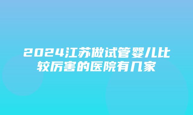 2024江苏做试管婴儿比较厉害的医院有几家