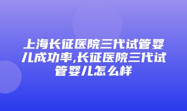 上海长征医院三代试管婴儿成功率,长征医院三代试管婴儿怎么样