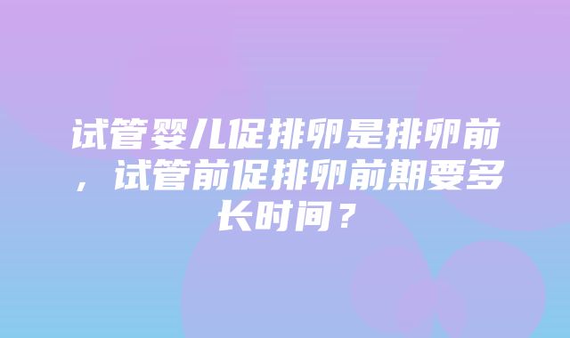 试管婴儿促排卵是排卵前，试管前促排卵前期要多长时间？