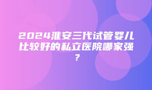 2024淮安三代试管婴儿比较好的私立医院哪家强？