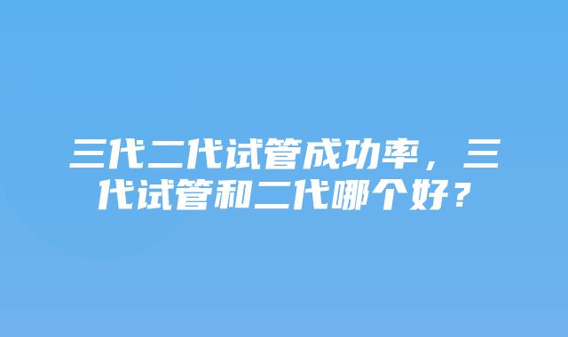 三代二代试管成功率，三代试管和二代哪个好？