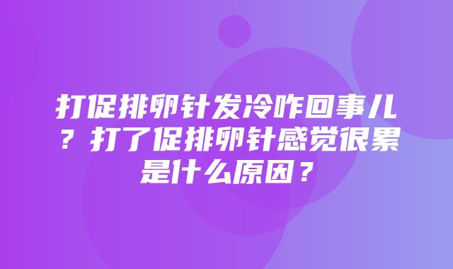 打促排卵针发冷咋回事儿？打了促排卵针感觉很累是什么原因？