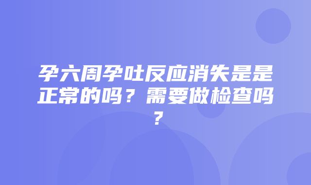 孕六周孕吐反应消失是是正常的吗？需要做检查吗？