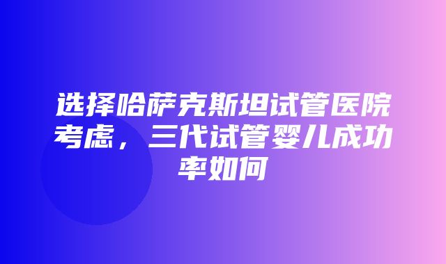 选择哈萨克斯坦试管医院考虑，三代试管婴儿成功率如何