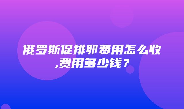 俄罗斯促排卵费用怎么收,费用多少钱？