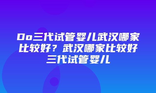 Do三代试管婴儿武汉哪家比较好？武汉哪家比较好三代试管婴儿