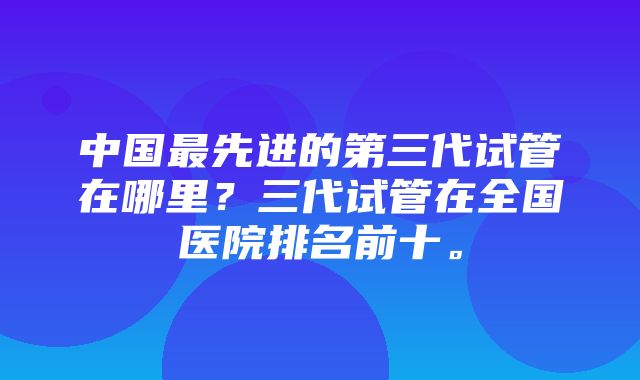 中国最先进的第三代试管在哪里？三代试管在全国医院排名前十。