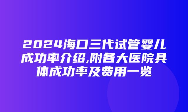 2024海口三代试管婴儿成功率介绍,附各大医院具体成功率及费用一览