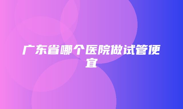 广东省哪个医院做试管便宜