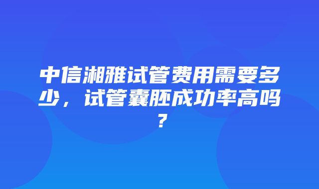 中信湘雅试管费用需要多少，试管囊胚成功率高吗？