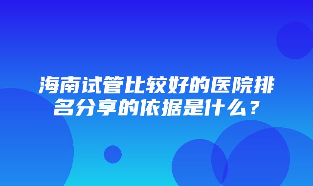 海南试管比较好的医院排名分享的依据是什么？