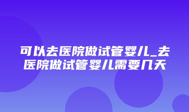 可以去医院做试管婴儿_去医院做试管婴儿需要几天