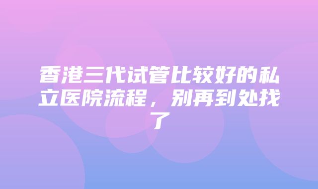 香港三代试管比较好的私立医院流程，别再到处找了