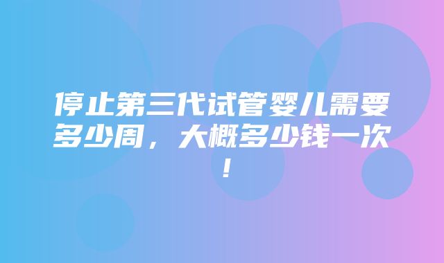 停止第三代试管婴儿需要多少周，大概多少钱一次！