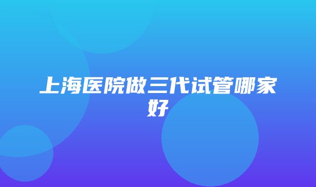 上海医院做三代试管哪家好