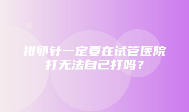 排卵针一定要在试管医院打无法自己打吗？