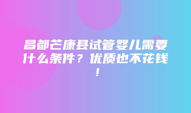 昌都芒康县试管婴儿需要什么条件？优质也不花钱！