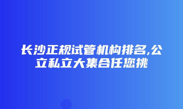 长沙正规试管机构排名,公立私立大集合任您挑