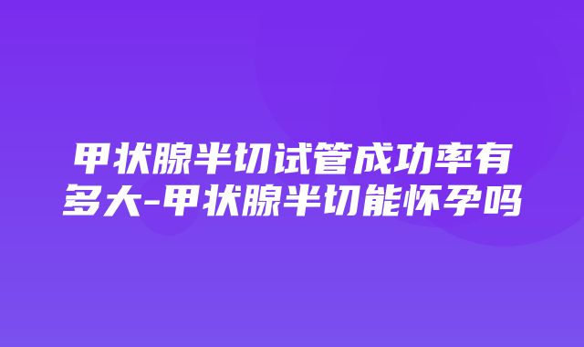 甲状腺半切试管成功率有多大-甲状腺半切能怀孕吗