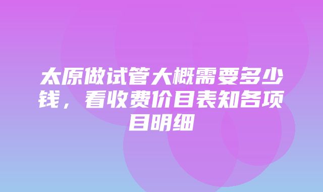 太原做试管大概需要多少钱，看收费价目表知各项目明细