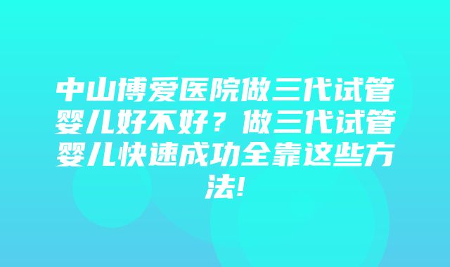 中山博爱医院做三代试管婴儿好不好？做三代试管婴儿快速成功全靠这些方法!