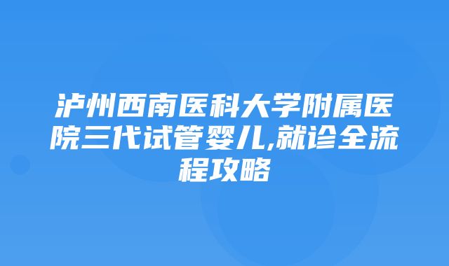 泸州西南医科大学附属医院三代试管婴儿,就诊全流程攻略