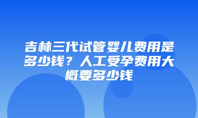 吉林三代试管婴儿费用是多少钱？人工受孕费用大概要多少钱