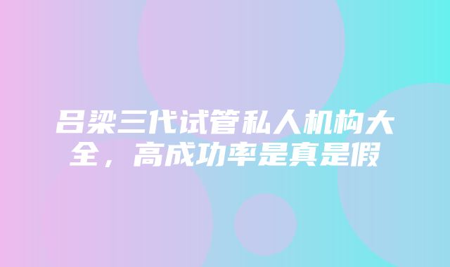 吕梁三代试管私人机构大全，高成功率是真是假