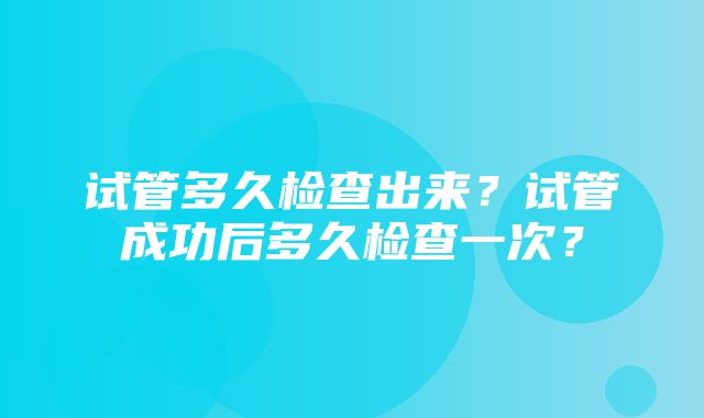 试管多久检查出来？试管成功后多久检查一次？