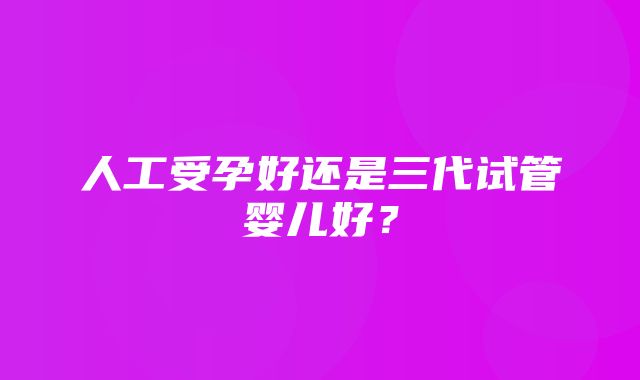 人工受孕好还是三代试管婴儿好？